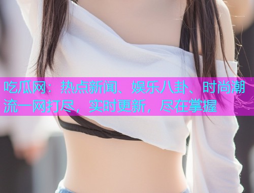 吃瓜网：热点新闻、娱乐八卦、时尚潮流一网打尽，实时更新，尽在掌握