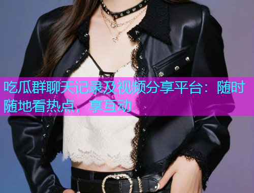 吃瓜群聊天记录及视频分享平台：随时随地看热点，享互动