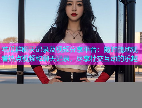 吃瓜群聊天记录及视频分享平台：随时随地观看热点视频和聊天记录，尽享社交互动的乐趣