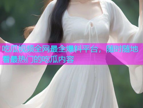 吃瓜视频全网最全爆料平台，随时随地看最热门的吃瓜内容