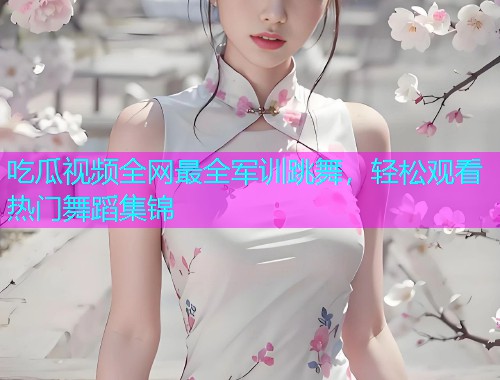 吃瓜视频全网最全军训跳舞，轻松观看热门舞蹈集锦