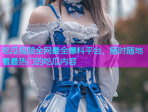 吃瓜视频全网最全爆料平台，随时随地看最热门的吃瓜内容