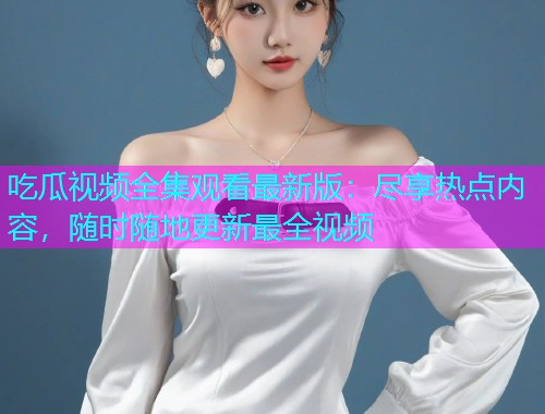 吃瓜视频全集观看最新版：尽享热点内容，随时随地更新最全视频