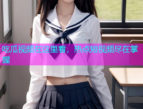 吃瓜视频在这里看，热点短视频尽在掌握