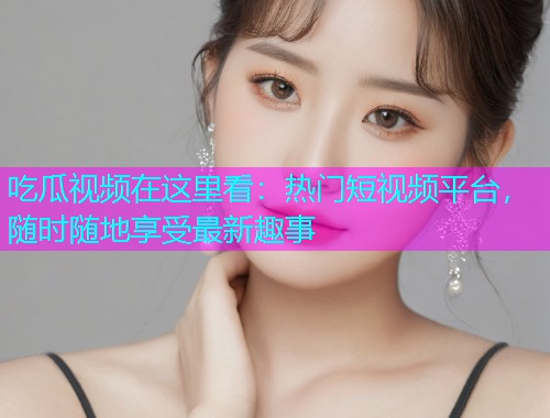 吃瓜视频在这里看：热门短视频平台，随时随地享受最新趣事