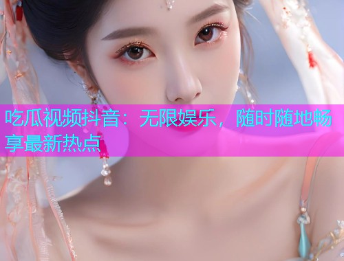 吃瓜视频抖音：无限娱乐，随时随地畅享最新热点
