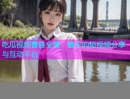 吃瓜视频曹县全景：最全的短视频分享与互动平台