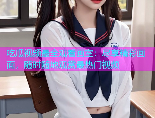 吃瓜视频最全观看画室：尽享精彩画面，随时随地观赏最热门视频
