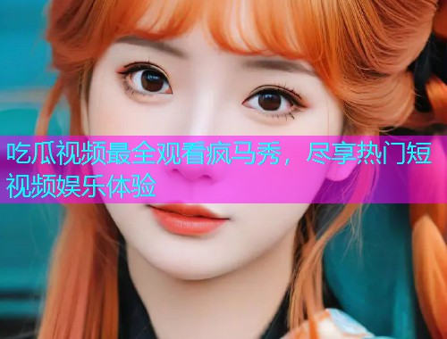 吃瓜视频最全观看疯马秀，尽享热门短视频娱乐体验