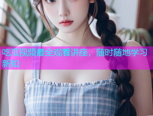 吃瓜视频最全观看讲座，随时随地学习新知