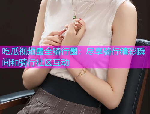 吃瓜视频最全骑行圈：尽享骑行精彩瞬间和骑行社区互动