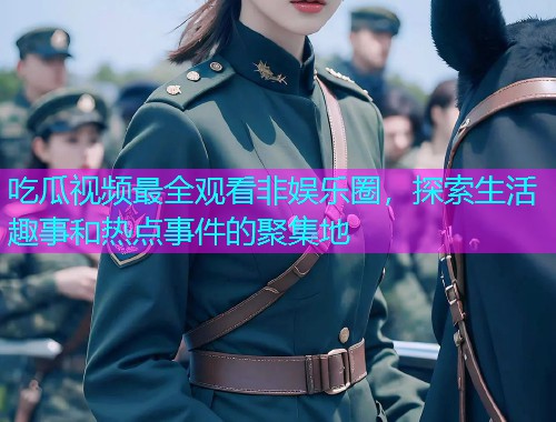 吃瓜视频最全观看非娱乐圈，探索生活趣事和热点事件的聚集地