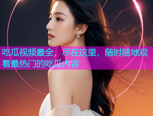 吃瓜视频最全，尽在这里，随时随地观看最热门的吃瓜内容