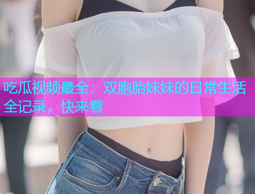 吃瓜视频最全：双胞胎妹妹的日常生活全记录，快来看
