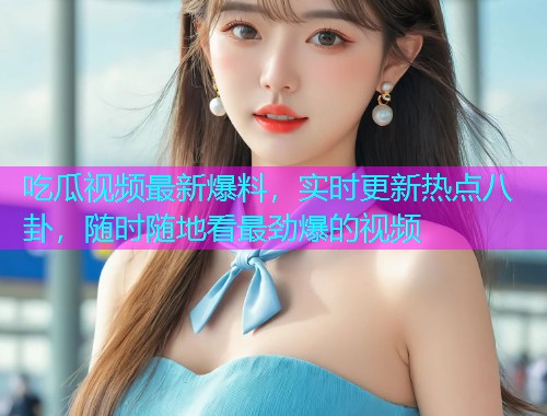 吃瓜视频最新爆料，实时更新热点八卦，随时随地看最劲爆的视频