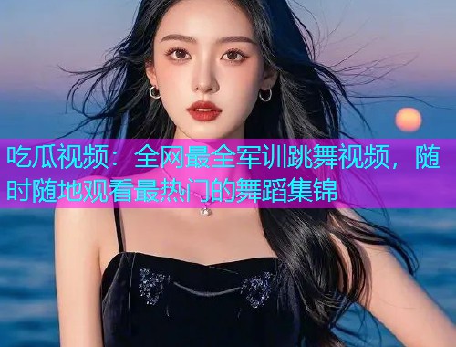 吃瓜视频：全网最全军训跳舞视频，随时随地观看最热门的舞蹈集锦