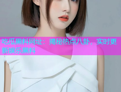 吃瓜黑料网址：揭秘热点八卦，实时更新娱乐黑料