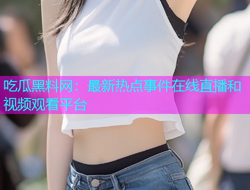 吃瓜黑料网：最新热点事件在线直播和视频观看平台