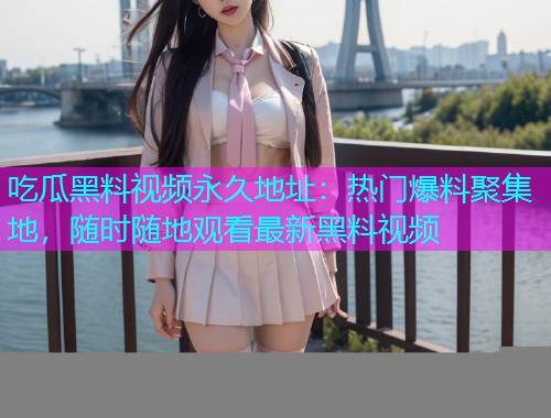 吃瓜黑料视频永久地址：热门爆料聚集地，随时随地观看最新黑料视频