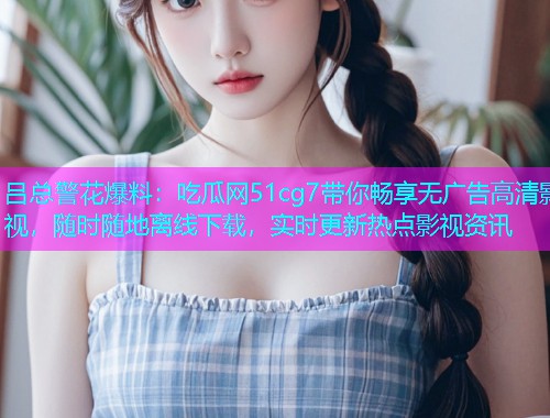 吕总警花爆料：吃瓜网51cg7带你畅享无广告高清影视，随时随地离线下载，实时更新热点影视资讯