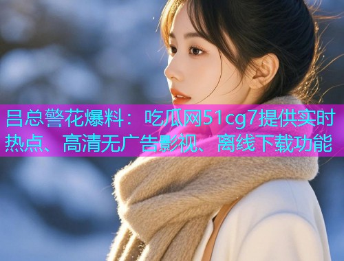 吕总警花爆料：吃瓜网51cg7提供实时热点、高清无广告影视、离线下载功能