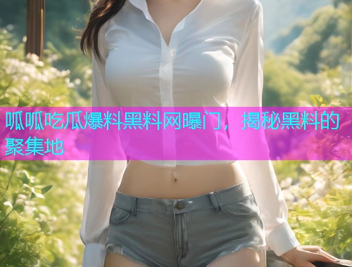 呱呱吃瓜爆料黑料网曝门，揭秘黑料的聚集地