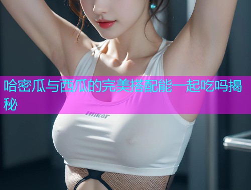 哈密瓜与西瓜的完美搭配能一起吃吗揭秘