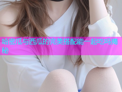 哈密瓜与西瓜的完美搭配能一起吃吗揭秘
