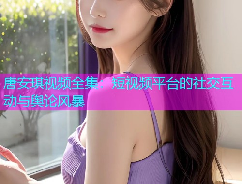唐安琪视频全集：短视频平台的社交互动与舆论风暴