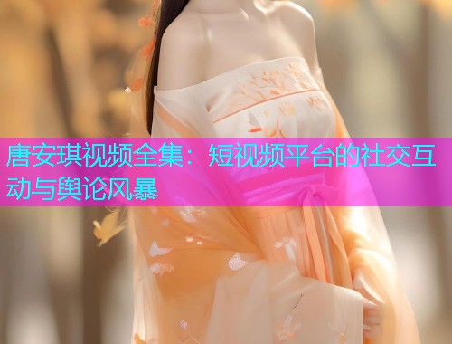 唐安琪视频全集：短视频平台的社交互动与舆论风暴