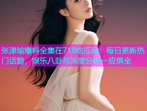 张津瑜爆料全集在718吃瓜网：每日更新热门话题，娱乐八卦与深度分析一应俱全