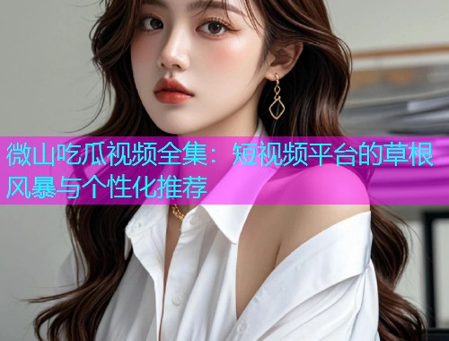 微山吃瓜视频全集：短视频平台的草根风暴与个性化推荐