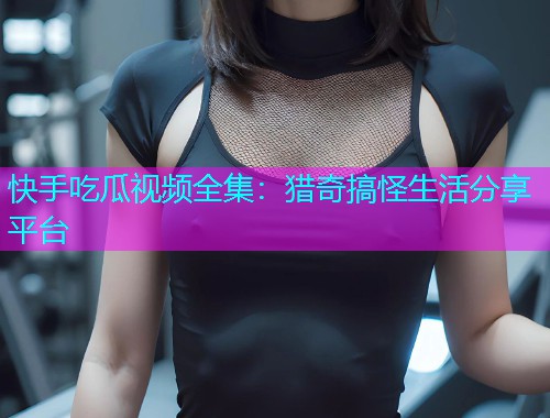 快手吃瓜视频全集：猎奇搞怪生活分享平台