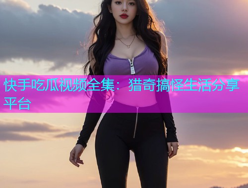 快手吃瓜视频全集：猎奇搞怪生活分享平台