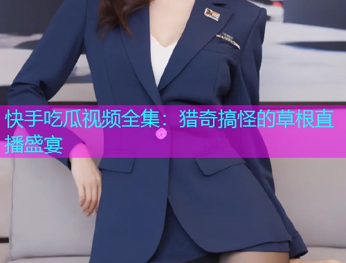 快手吃瓜视频全集：猎奇搞怪的草根直播盛宴