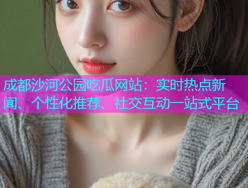 成都沙河公园吃瓜网站：实时热点新闻、个性化推荐、社交互动一站式平台