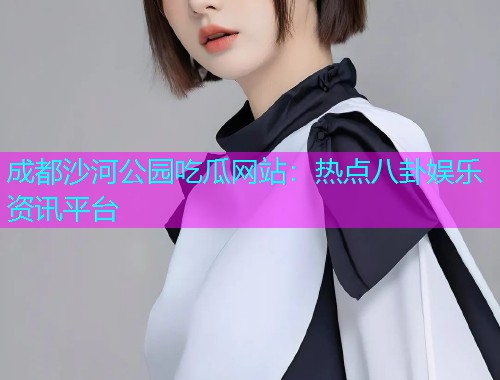 成都沙河公园吃瓜网站：热点八卦娱乐资讯平台