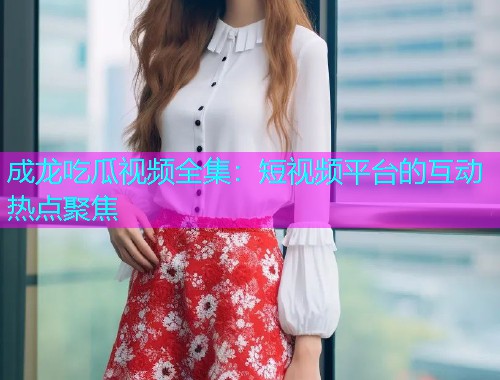 成龙吃瓜视频全集：短视频平台的互动热点聚焦