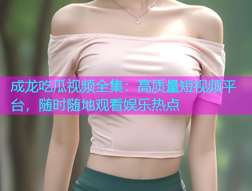 成龙吃瓜视频全集：高质量短视频平台，随时随地观看娱乐热点