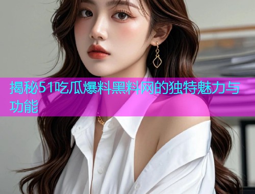 揭秘51吃瓜爆料黑料网的独特魅力与功能