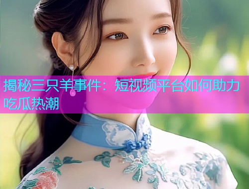 揭秘三只羊事件：短视频平台如何助力吃瓜热潮