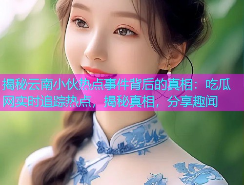 揭秘云南小伙热点事件背后的真相：吃瓜网实时追踪热点，揭秘真相，分享趣闻