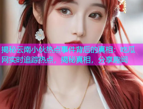 揭秘云南小伙热点事件背后的真相：吃瓜网实时追踪热点，揭秘真相，分享趣闻
