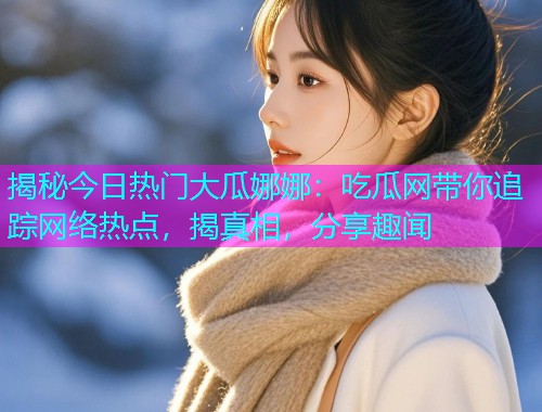揭秘今日热门大瓜娜娜：吃瓜网带你追踪网络热点，揭真相，分享趣闻