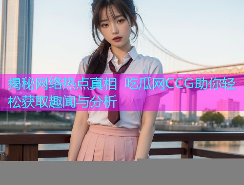 揭秘网络热点真相 吃瓜网CCG助你轻松获取趣闻与分析