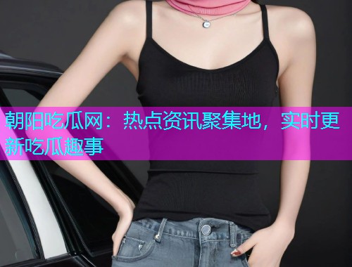 朝阳吃瓜网：热点资讯聚集地，实时更新吃瓜趣事