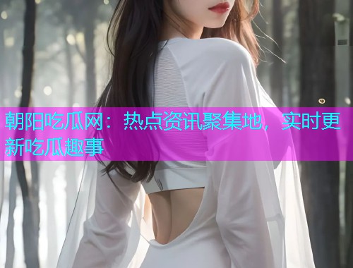 朝阳吃瓜网：热点资讯聚集地，实时更新吃瓜趣事