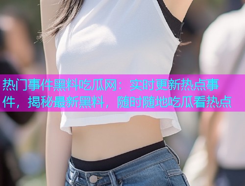 热门事件黑料吃瓜网：实时更新热点事件，揭秘最新黑料，随时随地吃瓜看热点