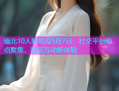 缅北10人轮吃瓜5月7日：社交平台热点聚焦，社区互动新体验