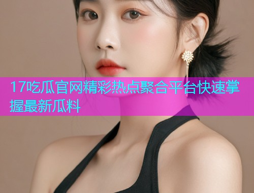 17吃瓜官网精彩热点聚合平台快速掌握最新瓜料